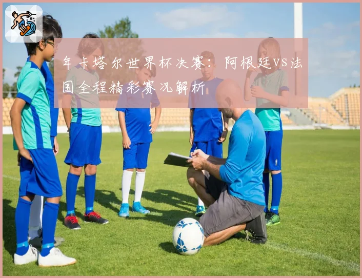 年卡塔尔世界杯决赛：阿根廷vs法国全程精彩赛况解析