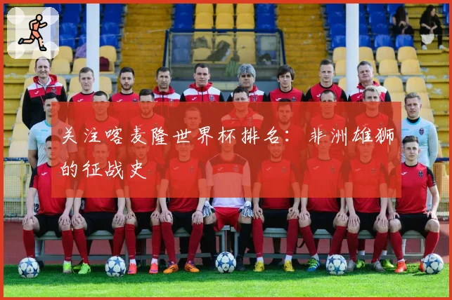 关注喀麦隆世界杯排名：非洲雄狮的征战史