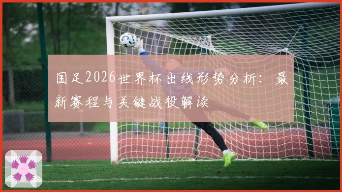 国足2026世界杯出线形势分析：最新赛程与关键战役解读