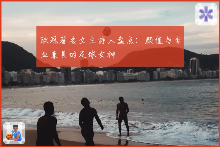 欧冠著名女主持人盘点：颜值与专业兼具的足球女神