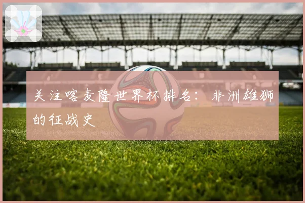 关注喀麦隆世界杯排名：非洲雄狮的征战史