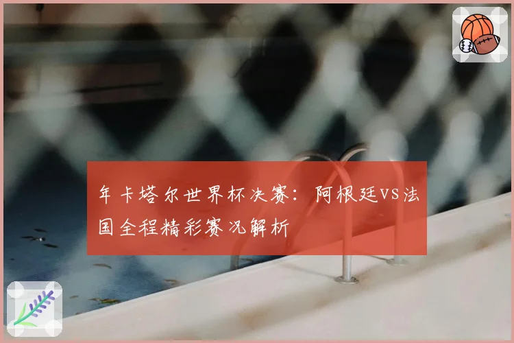 年卡塔尔世界杯决赛：阿根廷vs法国全程精彩赛况解析